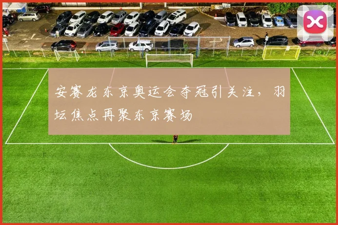 安赛龙东京奥运会夺冠引关注，羽坛焦点再聚东京赛场
